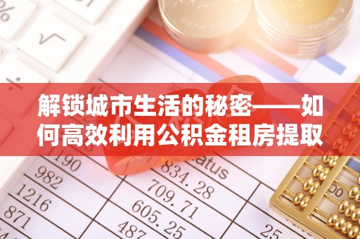 高台解锁城市生活的秘密——如何高效利用公积金租房提取政策优化居住体验