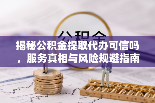 高台揭秘公积金提取代办可信吗，服务真相与风险规避指南