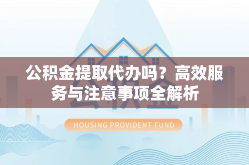 高台公积金提取代办吗？高效服务与注意事项全解析