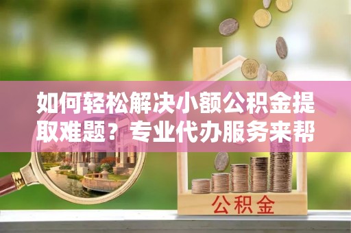 高台如何轻松解决小额公积金提取难题？专业代办服务来帮忙