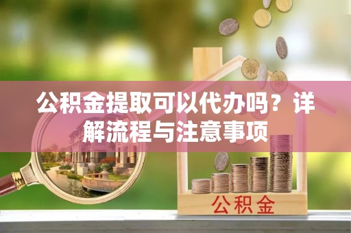 高台公积金提取可以代办吗？详解流程与注意事项