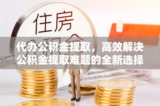 高台代办公积金提取，高效解决公积金提取难题的全新选择