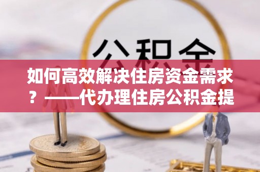 高台如何高效解决住房资金需求？——代办理住房公积金提取服务全解析