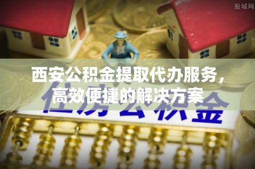 高台西安公积金提取代办服务，高效便捷的解决方案