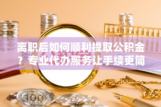 高台离职后如何顺利提取公积金？专业代办服务让手续更简单