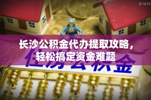 高台长沙公积金代办提取攻略，轻松搞定资金难题