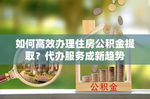 高台如何高效办理住房公积金提取？代办服务成新趋势