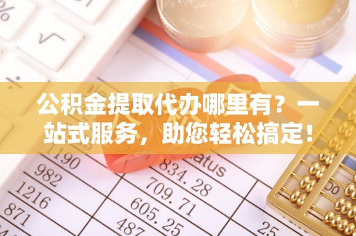 高台公积金提取代办哪里有？一站式服务，助您轻松搞定！