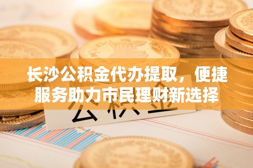高台长沙公积金代办提取，便捷服务助力市民理财新选择