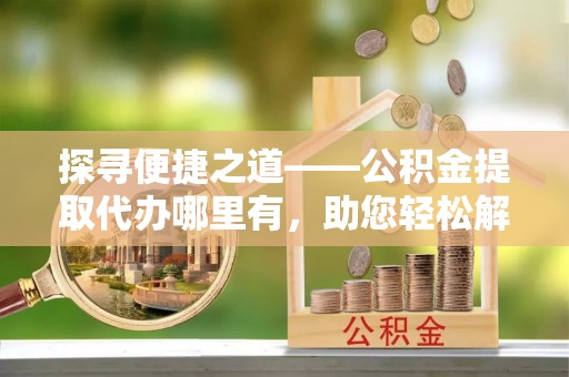 高台探寻便捷之道——公积金提取代办哪里有，助您轻松解决资金难题