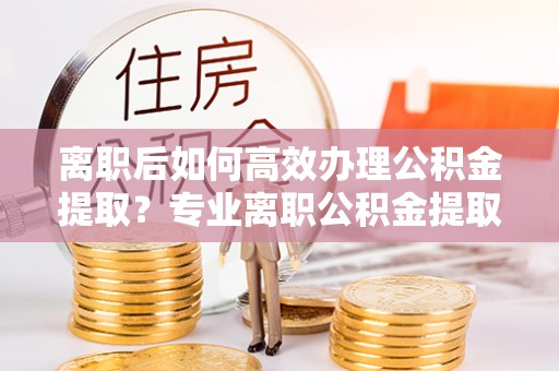 高台离职后如何高效办理公积金提取？专业离职公积金提取代办服务指南