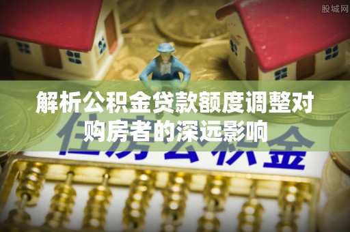 高台解析公积金贷款额度调整对购房者的深远影响