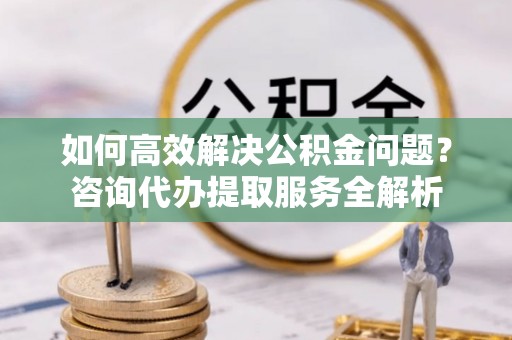 高台如何高效解决公积金问题？咨询代办提取服务全解析