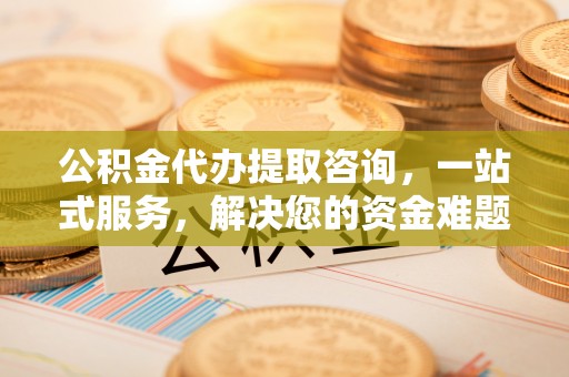 高台公积金代办提取咨询，一站式服务，解决您的资金难题